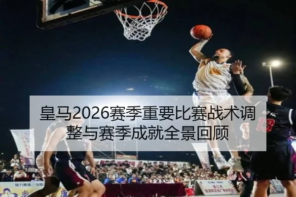 皇马2026赛季重要比赛战术调整与赛季成就全景回顾