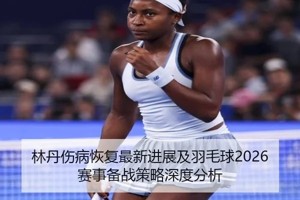 林丹伤病恢复最新进展及羽毛球2026赛事备战策略深度分析