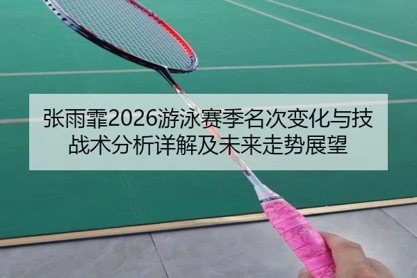 张雨霏2026游泳赛季名次变化与技战术分析详解及未来走势展望