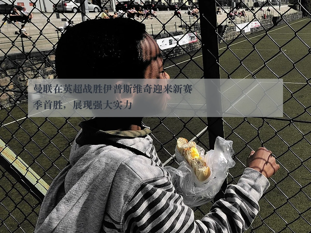 曼联在英超战胜伊普斯维奇迎来新赛季首胜,展现强大实力