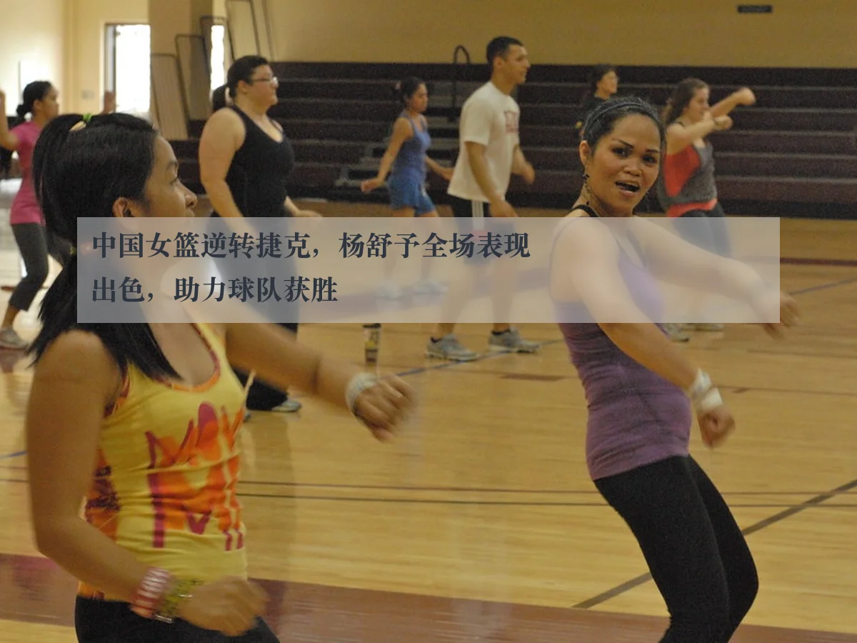 中国女篮逆转捷克,杨舒予全场表现出色,助力球队获胜